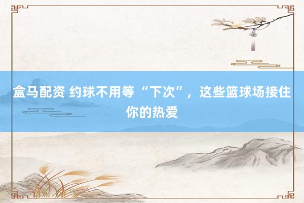 盒马配资 约球不用等 “下次”，这些篮球场接住你的热爱