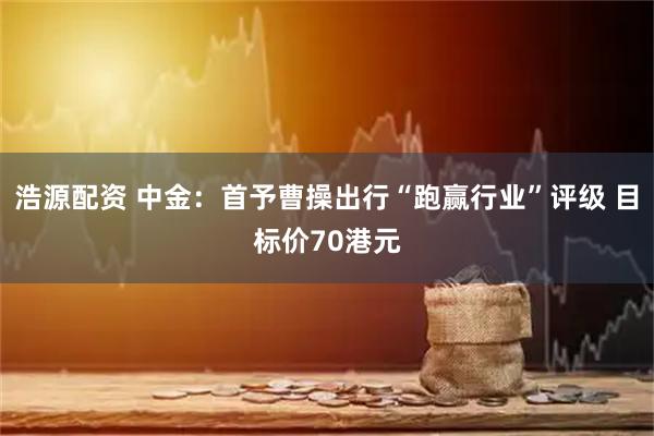 浩源配资 中金：首予曹操出行“跑赢行业”评级 目标价70港元