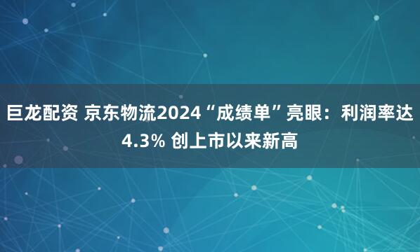 巨龙配资 京东物流2024“成绩单”亮眼：利润率达4.3% 创上市以来新高