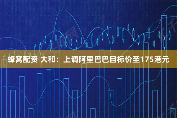 蜂窝配资 大和：上调阿里巴巴目标价至175港元