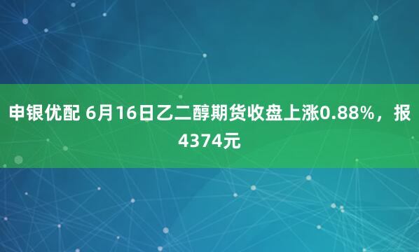 申银优配 6月16日乙二醇期货收盘上涨0.88%，报4374元