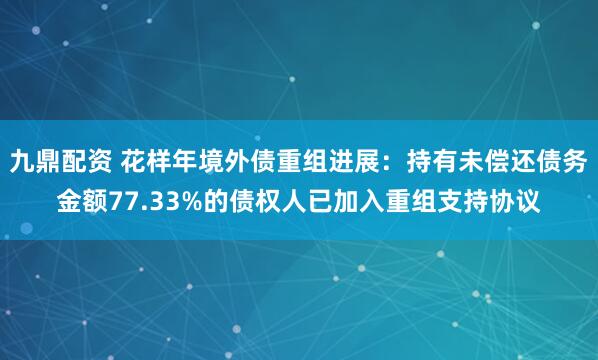 九鼎配资 花样年境外债重组进展：持有未偿还债务金额77.33%的债权人已加入重组支持协议