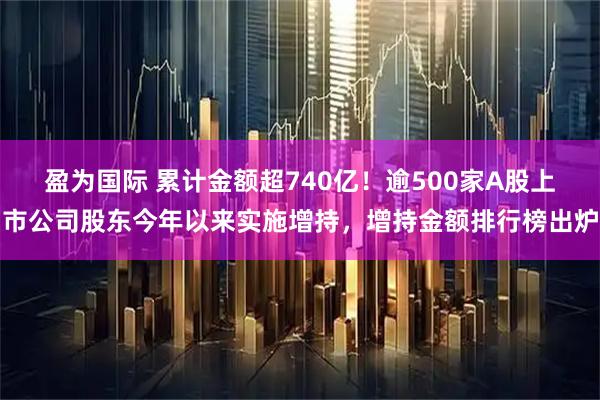 盈为国际 累计金额超740亿！逾500家A股上市公司股东今年以来实施增持，增持金额排行榜出炉