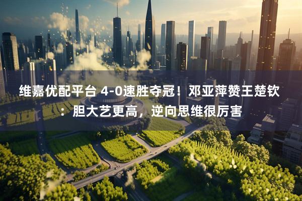 维嘉优配平台 4-0速胜夺冠！邓亚萍赞王楚钦 ：胆大艺更高，逆向思维很厉害