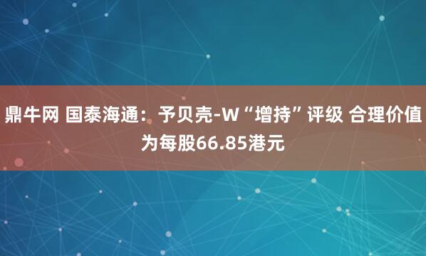 鼎牛网 国泰海通：予贝壳-W“增持”评级 合理价值为每股66.85港元