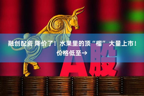 融创配资 降价了！水果里的顶“榴” 大量上市！价格低至→