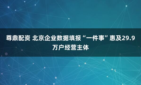 尊鼎配资 北京企业数据填报“一件事”惠及29.9万户经营主体