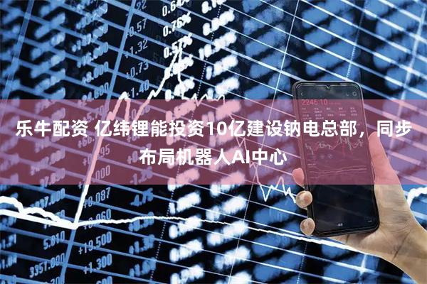 乐牛配资 亿纬锂能投资10亿建设钠电总部，同步布局机器人AI中心
