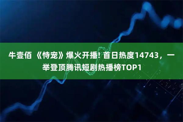 牛壹佰 《恃宠》爆火开播! 首日热度14743，一举登顶腾讯短剧热播榜TOP1