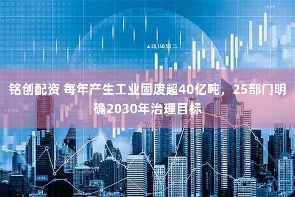 铭创配资 每年产生工业固废超40亿吨，25部门明确2030年治理目标