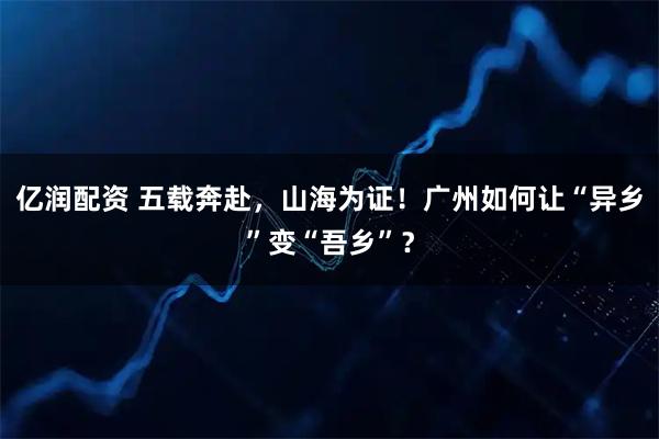亿润配资 五载奔赴，山海为证！广州如何让“异乡”变“吾乡”？