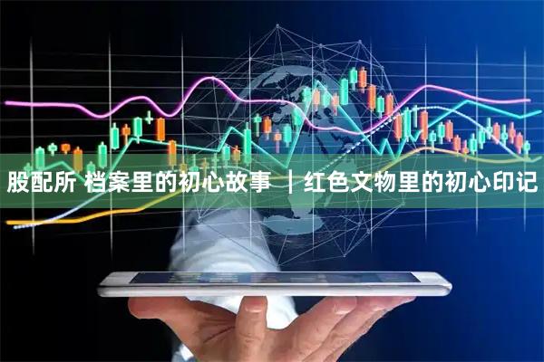 股配所 档案里的初心故事 ┃红色文物里的初心印记